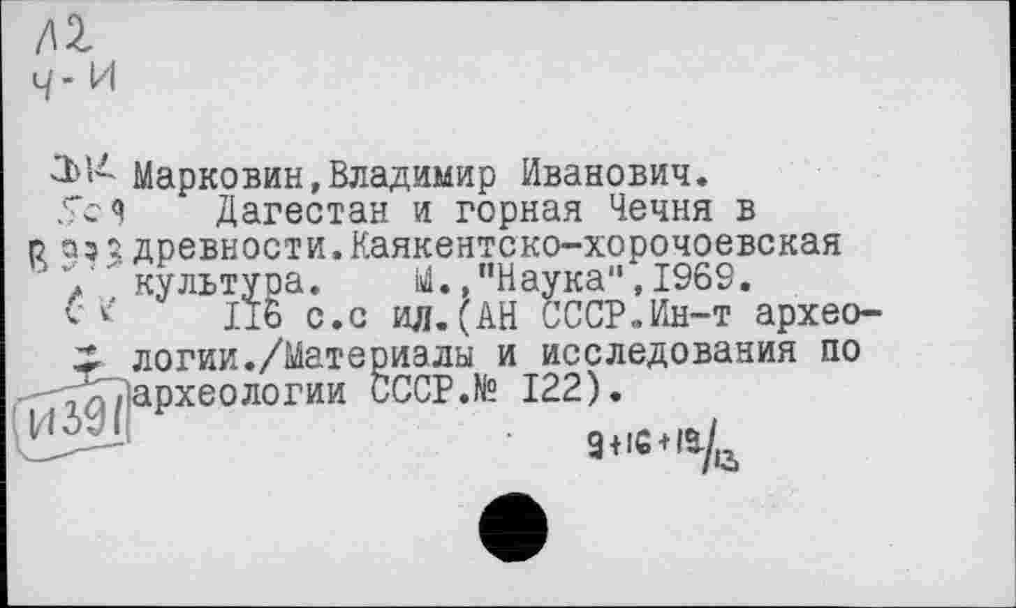 ﻿/Q с/ - и
Марковин,Владимир Иванович.
Тс Я Дагестан и горная Чечня в о аз2 древности.Каякентско-хорочоевская
, культура. й.» Наука1', 1969.
С к Д6 с.с ил.(АН СССР.Ин-т архео-логии./Матермалы и исследования по -'ТхДархеологии CCCP.te 122).